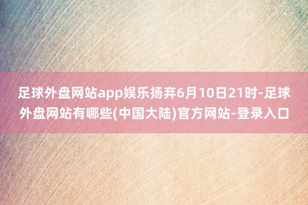 足球外盘网站app娱乐扬弃6月10日21时-足球外盘网站有哪些(中国大陆)官方网站-登录入口