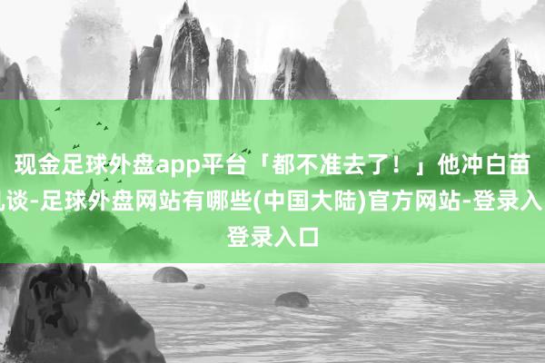 现金足球外盘app平台「都不准去了！」他冲白苗吼谈-足球外盘网站有哪些(中国大陆)官方网站-登录入口