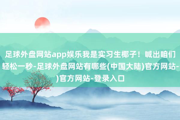 足球外盘网站app娱乐我是实习生椰子!喊出咱们的口号:轻松一秒-足球外盘网站有哪些(中国大陆)官方网站-登录入口