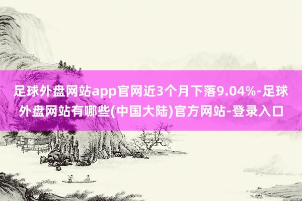 足球外盘网站app官网近3个月下落9.04%-足球外盘网站有哪些(中国大陆)官方网站-登录入口