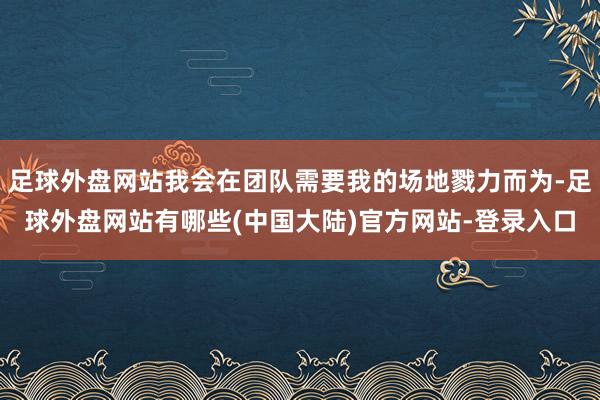 足球外盘网站我会在团队需要我的场地戮力而为-足球外盘网站有哪些(中国大陆)官方网站-登录入口