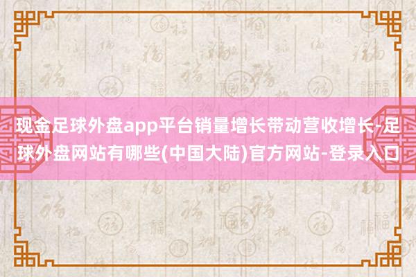 现金足球外盘app平台销量增长带动营收增长-足球外盘网站有哪些(中国大陆)官方网站-登录入口