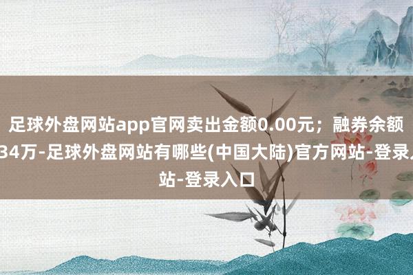 足球外盘网站app官网卖出金额0.00元；融券余额42.34万-足球外盘网站有哪些(中国大陆)官方网站-登录入口