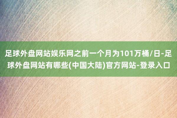 足球外盘网站娱乐网之前一个月为101万桶/日-足球外盘网站有哪些(中国大陆)官方网站-登录入口