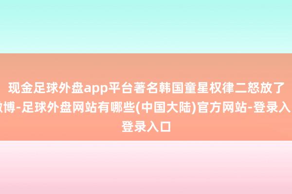 现金足球外盘app平台著名韩国童星权律二怒放了微博-足球外盘网站有哪些(中国大陆)官方网站-登录入口