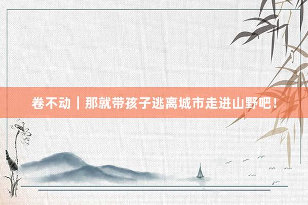 卷不动|那就带孩子逃离城市走进山野吧!
