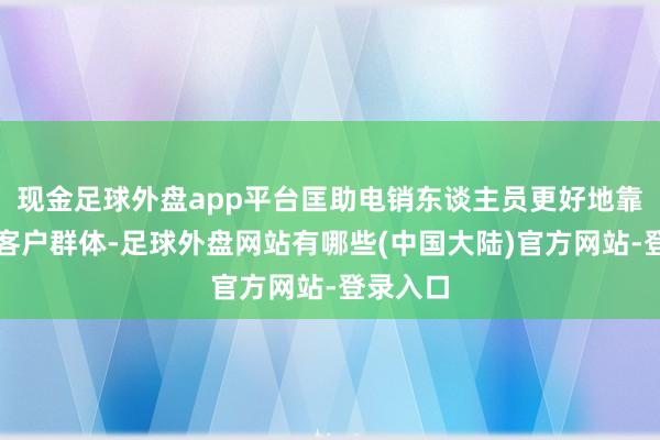 现金足球外盘app平台匡助电销东谈主员更好地靠拢指标客户群体-足球外盘网站有哪些(中国大陆)官方网站-登录入口