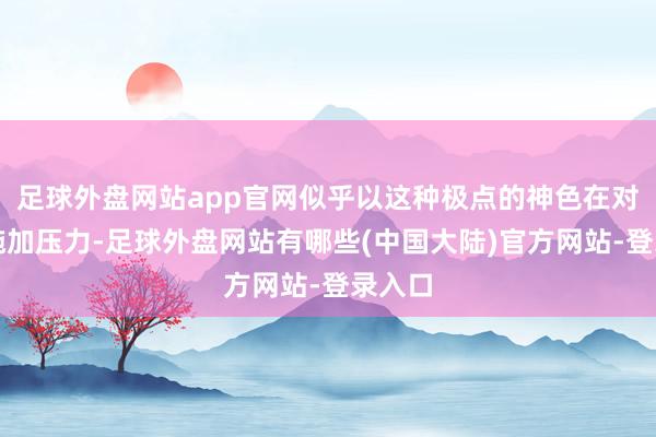 足球外盘网站app官网似乎以这种极点的神色在对丈夫施加压力-足球外盘网站有哪些(中国大陆)官方网站-登录入口