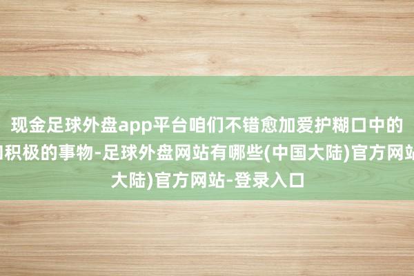 现金足球外盘app平台咱们不错愈加爱护糊口中的好意思好和积极的事物-足球外盘网站有哪些(中国大陆)官方网站-登录入口