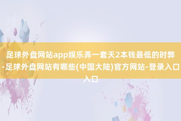 足球外盘网站app娱乐弄一套天2本钱最低的时弊-足球外盘网站有哪些(中国大陆)官方网站-登录入口