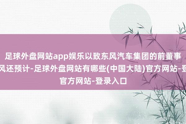 足球外盘网站app娱乐以致东风汽车集团的前董事长竺延风还预计-足球外盘网站有哪些(中国大陆)官方网站-登录入口