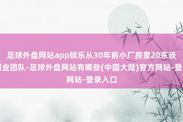 足球外盘网站app娱乐从30年前小厂房里20东谈主的创业团队-足球外盘网站有哪些(中国大陆)官方网站-登录入口