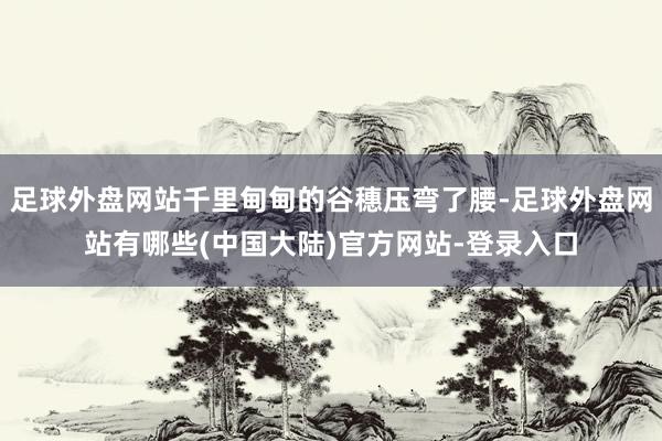 足球外盘网站千里甸甸的谷穗压弯了腰-足球外盘网站有哪些(中国大陆)官方网站-登录入口