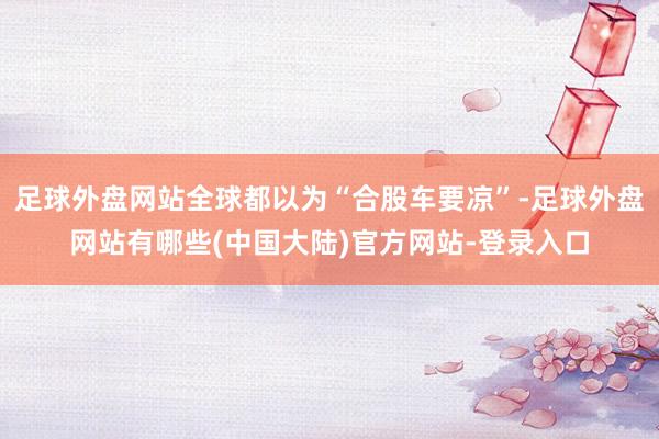足球外盘网站全球都以为“合股车要凉”-足球外盘网站有哪些(中国大陆)官方网站-登录入口