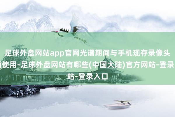 足球外盘网站app官网光谱期间与手机现存录像头勾通使用-足球外盘网站有哪些(中国大陆)官方网站-登录入口