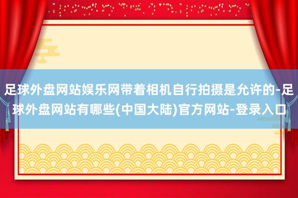 足球外盘网站娱乐网带着相机自行拍摄是允许的-足球外盘网站有哪些(中国大陆)官方网站-登录入口
