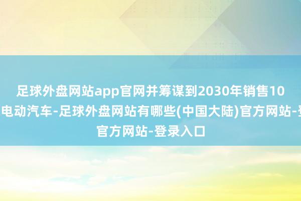 足球外盘网站app官网并筹谋到2030年销售100万辆纯电动汽车-足球外盘网站有哪些(中国大陆)官方网站-登录入口