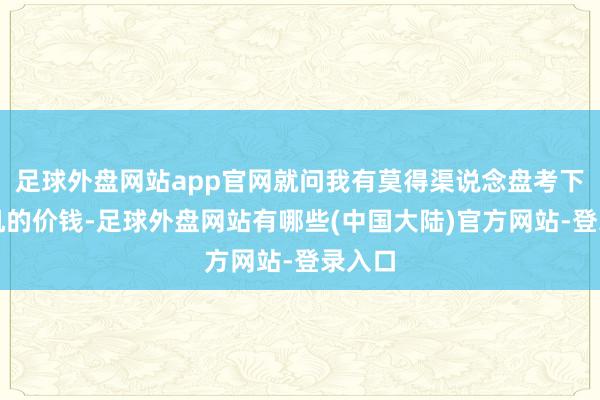 足球外盘网站app官网就问我有莫得渠说念盘考下公事机的价钱-足球外盘网站有哪些(中国大陆)官方网站-登录入口