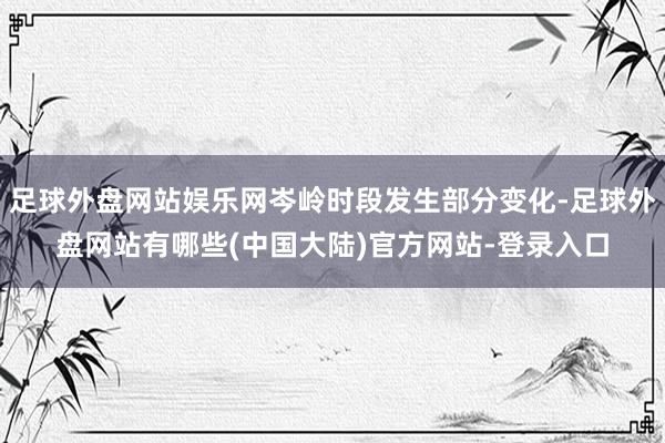 足球外盘网站娱乐网岑岭时段发生部分变化-足球外盘网站有哪些(中国大陆)官方网站-登录入口