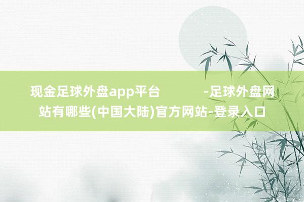 现金足球外盘app平台            -足球外盘网站有哪些(中国大陆)官方网站-登录入口