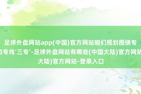 足球外盘网站app(中国)官方网站咱们规划围绕专机、专列和专线‘三专’-足球外盘网站有哪些(中国大陆)官方网站-登录入口