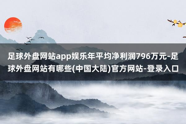 足球外盘网站app娱乐年平均净利润796万元-足球外盘网站有哪些(中国大陆)官方网站-登录入口