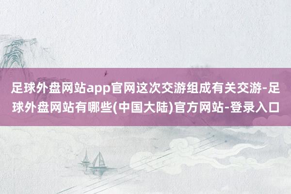 足球外盘网站app官网这次交游组成有关交游-足球外盘网站有哪些(中国大陆)官方网站-登录入口