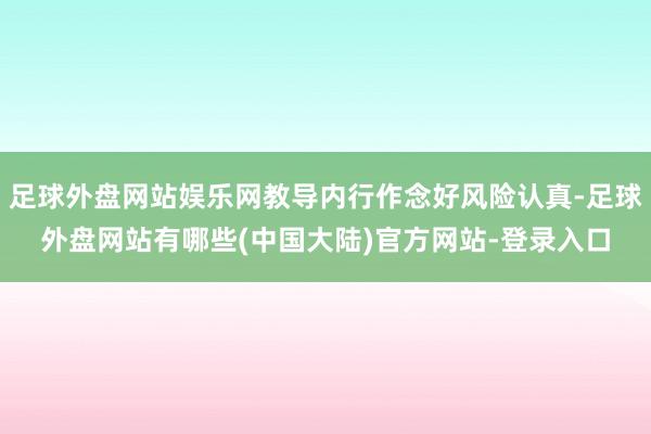 足球外盘网站娱乐网教导内行作念好风险认真-足球外盘网站有哪些(中国大陆)官方网站-登录入口