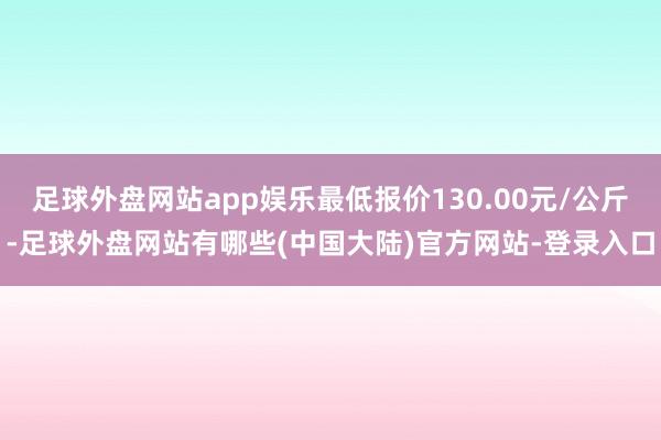 足球外盘网站app娱乐最低报价130.00元/公斤-足球外盘网站有哪些(中国大陆)官方网站-登录入口