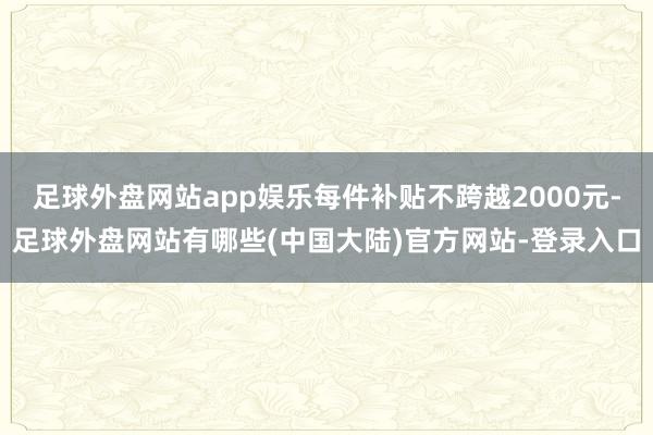 足球外盘网站app娱乐每件补贴不跨越2000元-足球外盘网站有哪些(中国大陆)官方网站-登录入口