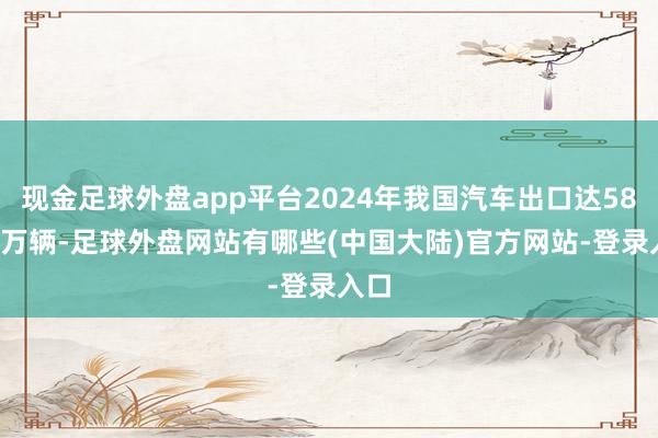 现金足球外盘app平台2024年我国汽车出口达585.9万辆-足球外盘网站有哪些(中国大陆)官方网站-登录入口