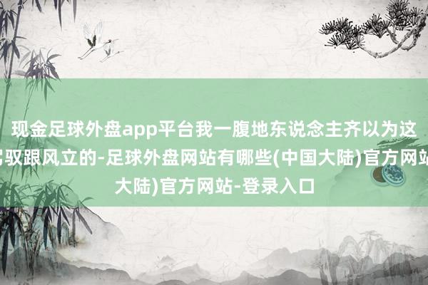 现金足球外盘app平台我一腹地东说念主齐以为这没东说念驾驭跟风立的-足球外盘网站有哪些(中国大陆)官方网站-登录入口