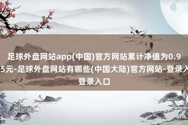 足球外盘网站app(中国)官方网站累计净值为0.9955元-足球外盘网站有哪些(中国大陆)官方网站-登录入口