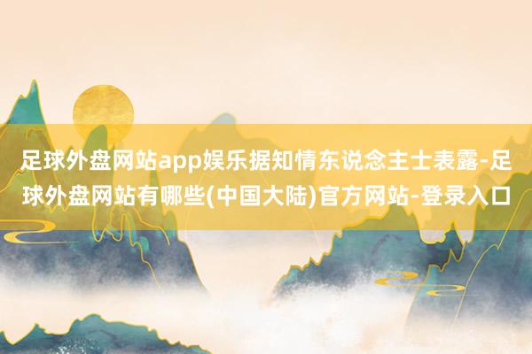 足球外盘网站app娱乐据知情东说念主士表露-足球外盘网站有哪些(中国大陆)官方网站-登录入口