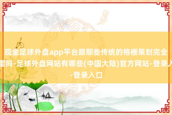 现金足球外盘app平台跟那些传统的格栅策划完全不雷同-足球外盘网站有哪些(中国大陆)官方网站-登录入口