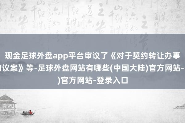 现金足球外盘app平台审议了《对于契约转让办事器斥地的议案》等-足球外盘网站有哪些(中国大陆)官方网站-登录入口