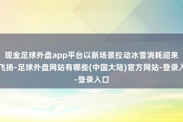 现金足球外盘app平台以新场景拉动冰雪消耗迎来新飞扬-足球外盘网站有哪些(中国大陆)官方网站-登录入口