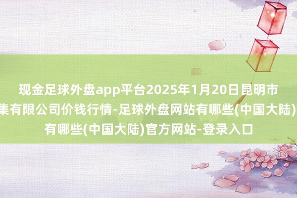 现金足球外盘app平台2025年1月20日昆明市王旗营蔬菜批发市集有限公司价钱行情-足球外盘网站有哪些(中国大陆)官方网站-登录入口