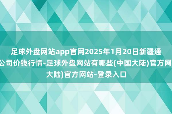足球外盘网站app官网2025年1月20日新疆通汇市集有限公司价钱行情-足球外盘网站有哪些(中国大陆)官方网站-登录入口