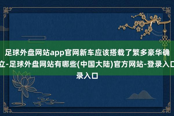 足球外盘网站app官网新车应该搭载了繁多豪华确立-足球外盘网站有哪些(中国大陆)官方网站-登录入口