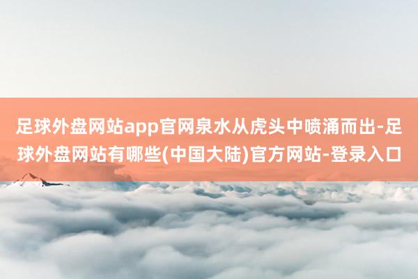 足球外盘网站app官网泉水从虎头中喷涌而出-足球外盘网站有哪些(中国大陆)官方网站-登录入口