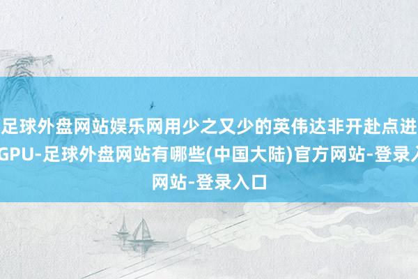 足球外盘网站娱乐网用少之又少的英伟达非开赴点进的 GPU-足球外盘网站有哪些(中国大陆)官方网站-登录入口
