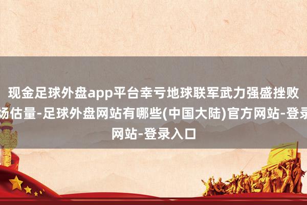 现金足球外盘app平台幸亏地球联军武力强盛挫败了这场估量-足球外盘网站有哪些(中国大陆)官方网站-登录入口