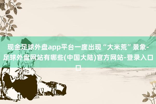 现金足球外盘app平台一度出现“大米荒”景象-足球外盘网站有哪些(中国大陆)官方网站-登录入口