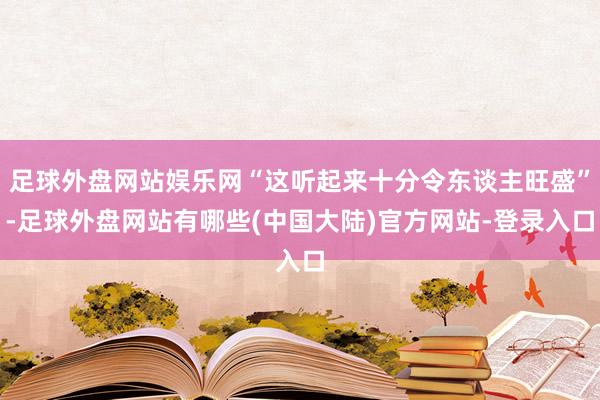 足球外盘网站娱乐网“这听起来十分令东谈主旺盛”-足球外盘网站有哪些(中国大陆)官方网站-登录入口