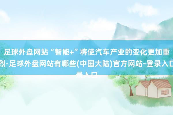 足球外盘网站“智能+”将使汽车产业的变化更加重烈-足球外盘网站有哪些(中国大陆)官方网站-登录入口