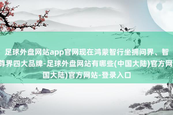 足球外盘网站app官网现在鸿蒙智行坐拥问界、智界、享界、尊界四大品牌-足球外盘网站有哪些(中国大陆)官方网站-登录入口