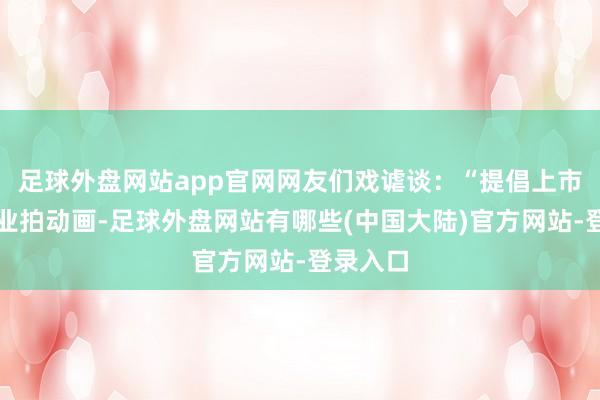 足球外盘网站app官网网友们戏谑谈：“提倡上市公司转业拍动画-足球外盘网站有哪些(中国大陆)官方网站-登录入口