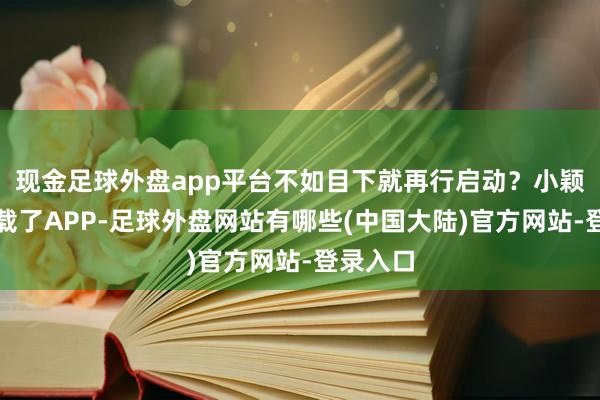 现金足球外盘app平台不如目下就再行启动？小颖坐窝下载了APP-足球外盘网站有哪些(中国大陆)官方网站-登录入口