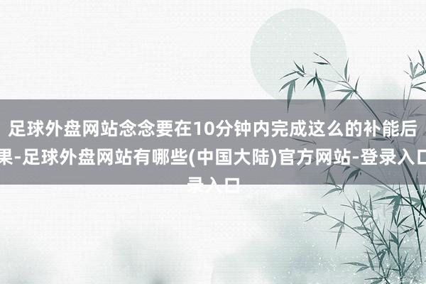 足球外盘网站念念要在10分钟内完成这么的补能后果-足球外盘网站有哪些(中国大陆)官方网站-登录入口